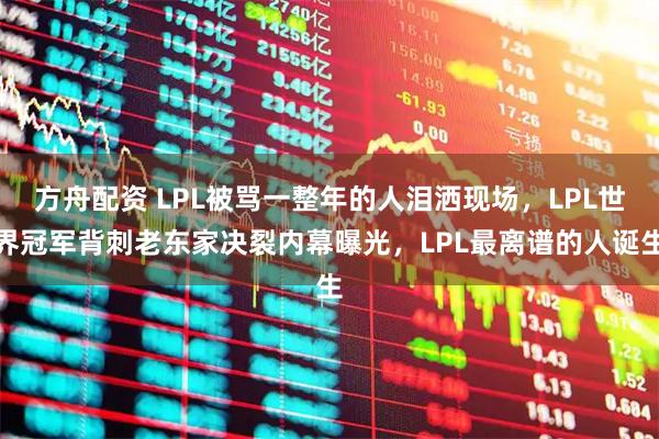 方舟配资 LPL被骂一整年的人泪洒现场，LPL世界冠军背刺老东家决裂内幕曝光，LPL最离谱的人诞生