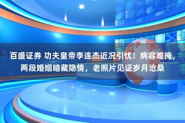 百盛证券 功夫皇帝李连杰近况引忧！病容难掩，两段婚姻暗藏隐情，老照片见证岁月沧桑