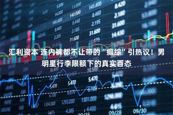 汇利资本 连内裤都不让带的“癫综”引热议！男明星行李限额下的真实百态