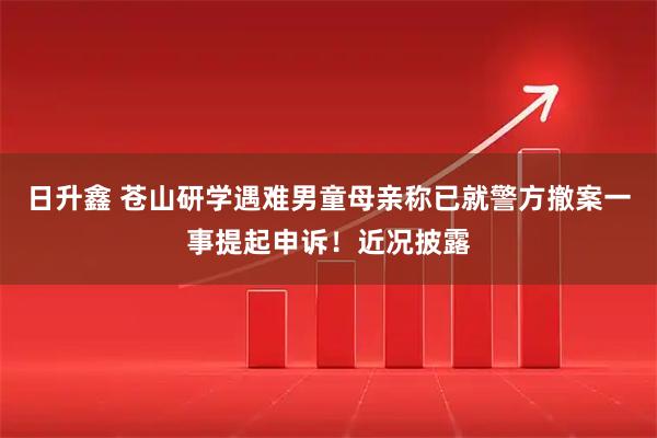 日升鑫 苍山研学遇难男童母亲称已就警方撤案一事提起申诉！近况披露