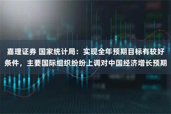 嘉理证券 国家统计局:实现全年预期目标有较好条件,主要国际组织纷纷上调对中国经济增长预期