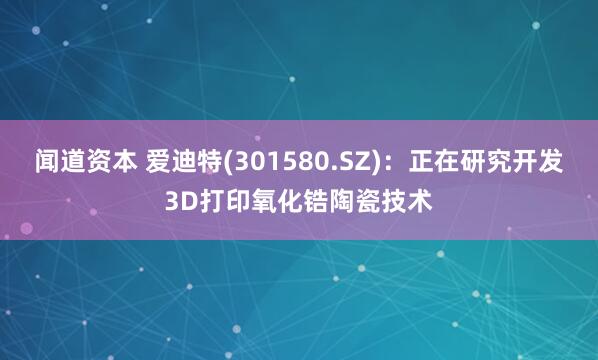 闻道资本 爱迪特(301580.SZ)：正在研究开发3D打印氧化锆陶瓷技术