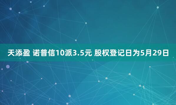 天添盈 诺普信10派3.5元 股权登记日为5月29日