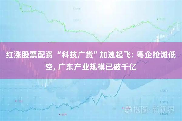红涨股票配资 “科技广货”加速起飞: 粤企抢滩低空, 广东产业规模已破千亿