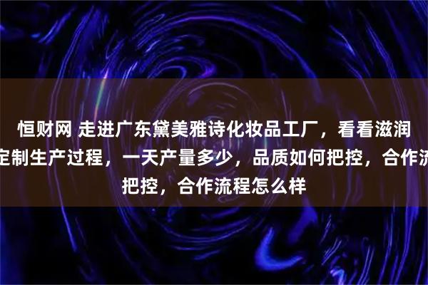 恒财网 走进广东黛美雅诗化妆品工厂,看看滋润保湿套盒定制生产过程,一天产量多少,品质如何把控,合作流程怎么样