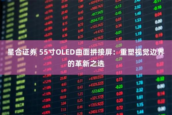 星合证券 55寸OLED曲面拼接屏：重塑视觉边界的革新之选