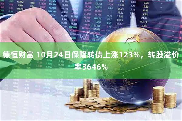 德恒财富 10月24日保隆转债上涨123%,转股溢价率3646%