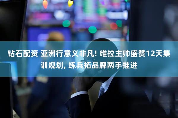 钻石配资 亚洲行意义非凡! 维拉主帅盛赞12天集训规划, 练兵拓品牌两手推进