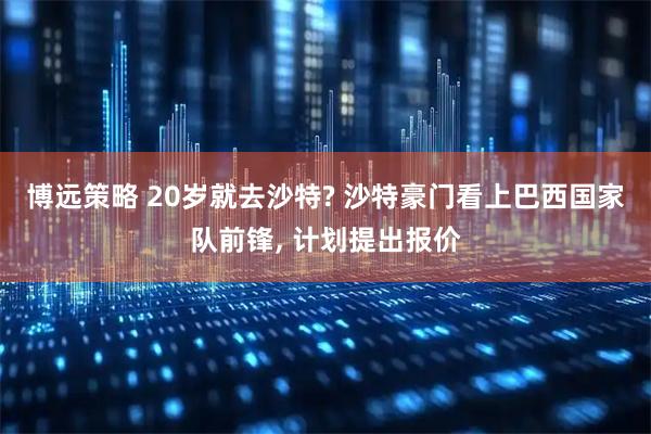 博远策略 20岁就去沙特? 沙特豪门看上巴西国家队前锋, 计划提出报价